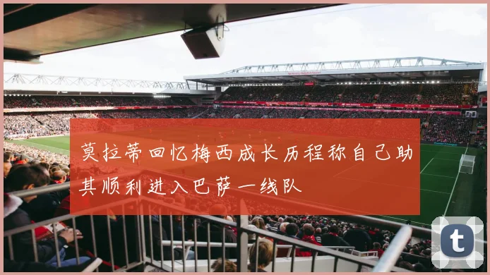 莫拉蒂回忆梅西成长历程称自己助其顺利进入巴萨一线队
