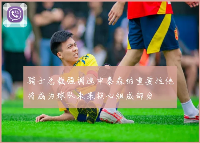 骑士总裁强调选中泰森的重要性他将成为球队未来核心组成部分