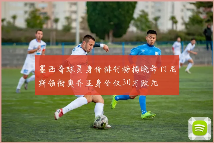 墨西哥球员身价排行榜揭晓希门尼斯领衔奥乔亚身价仅30万欧元