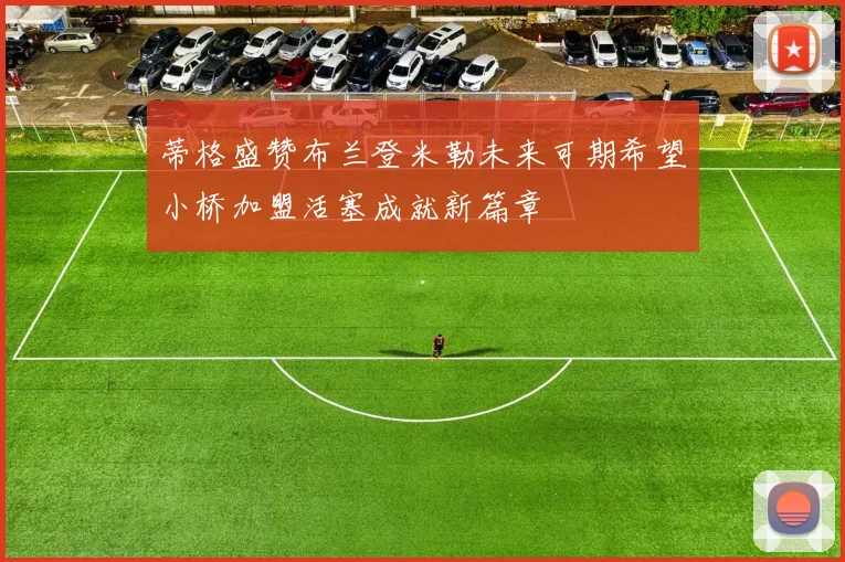 蒂格盛赞布兰登米勒未来可期希望小桥加盟活塞成就新篇章