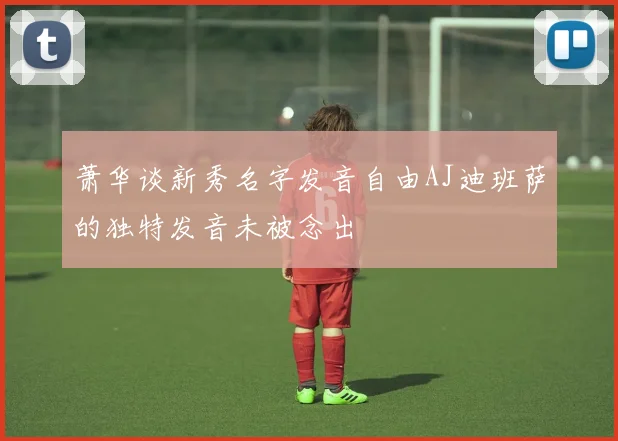 萧华谈新秀名字发音自由AJ迪班萨的独特发音未被念出