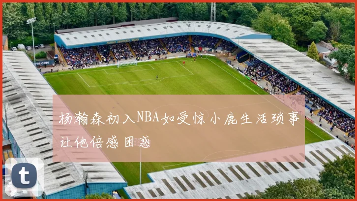 杨瀚森初入NBA如受惊小鹿生活琐事让他倍感困惑