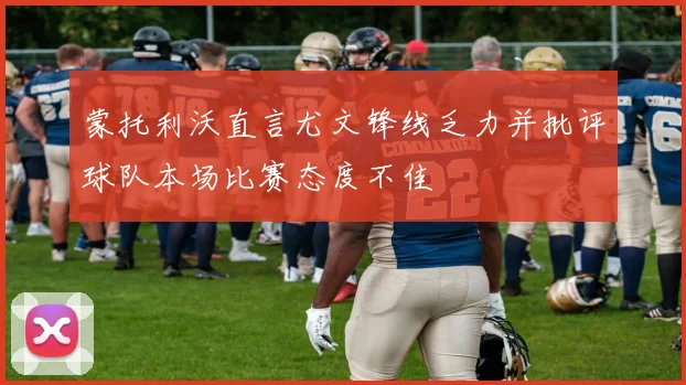 蒙托利沃直言尤文锋线乏力并批评球队本场比赛态度不佳
