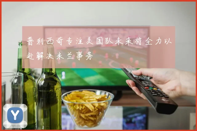 普利西奇专注美国队未来将全力以赴解决米兰事务