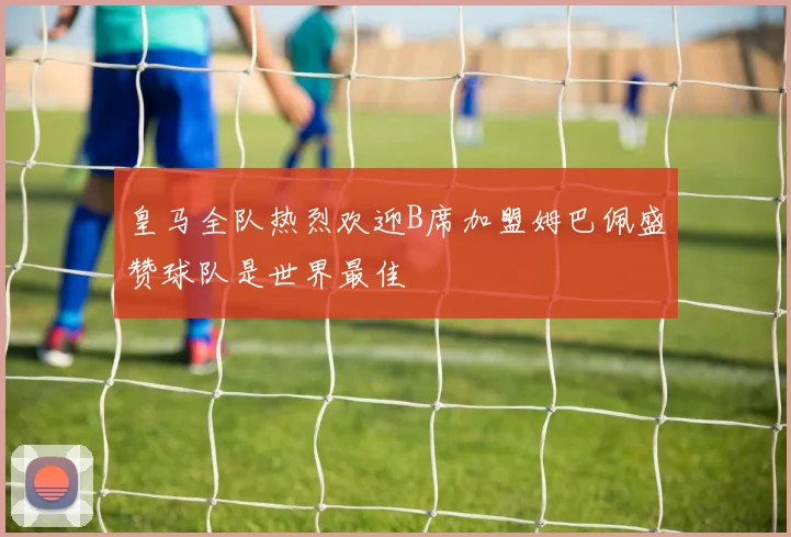 皇马全队热烈欢迎B席加盟姆巴佩盛赞球队是世界最佳