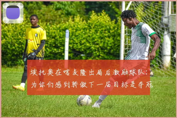 埃托奥在喀麦隆出局后激励球队：为你们感到骄傲下一届目标是夺冠
