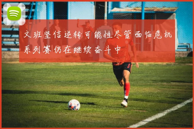 文班坚信逆转可能性尽管面临危机系列赛仍在继续奋斗中