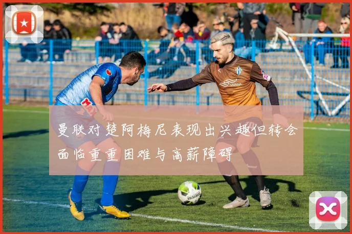 曼联对楚阿梅尼表现出兴趣但转会面临重重困难与高薪障碍