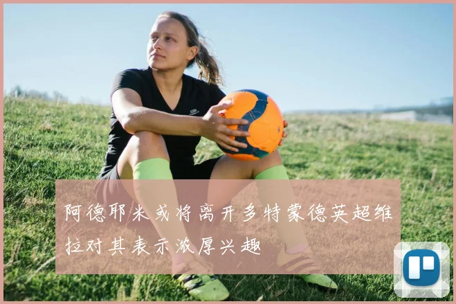 阿德耶米或将离开多特蒙德英超维拉对其表示浓厚兴趣