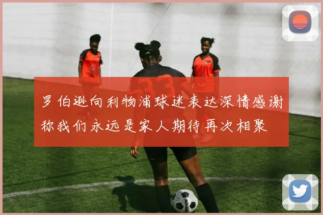 罗伯逊向利物浦球迷表达深情感谢称我们永远是家人期待再次相聚