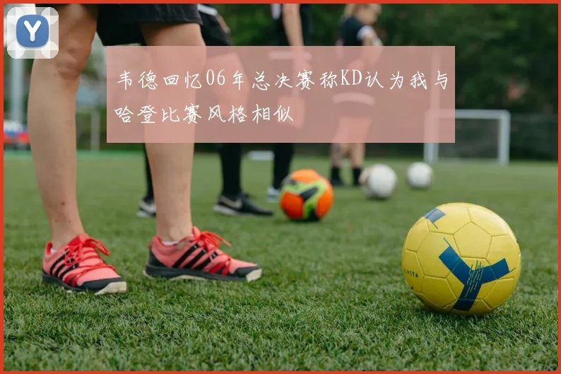 韦德回忆06年总决赛称KD认为我与哈登比赛风格相似