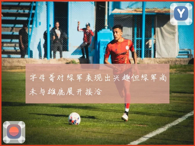字母哥对绿军表现出兴趣但绿军尚未与雄鹿展开接洽