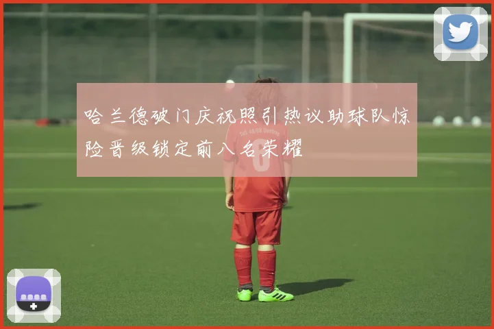 哈兰德破门庆祝照引热议助球队惊险晋级锁定前八名荣耀