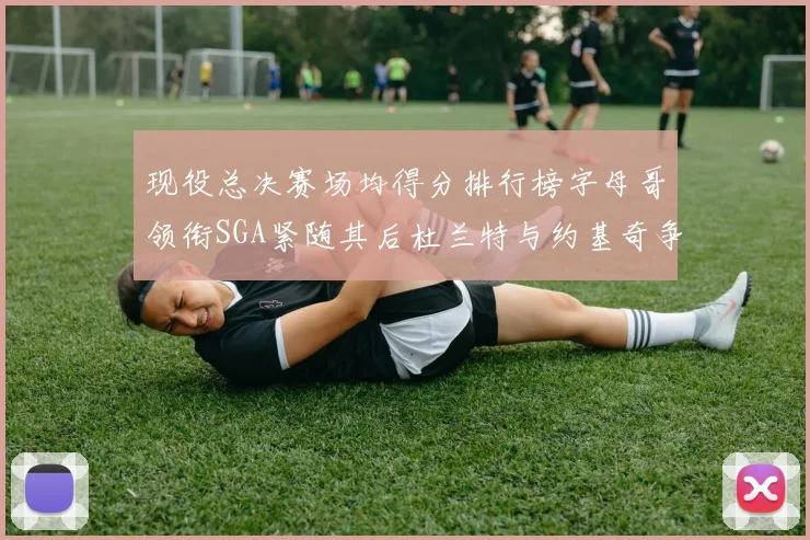 现役总决赛场均得分排行榜字母哥领衔SGA紧随其后杜兰特与约基奇争夺第三名