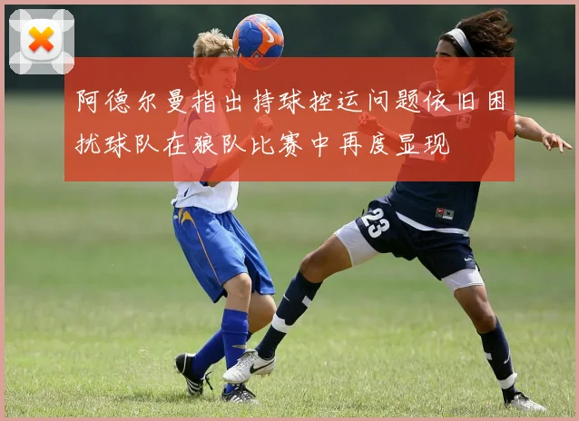 阿德尔曼指出持球控运问题依旧困扰球队在狼队比赛中再度显现