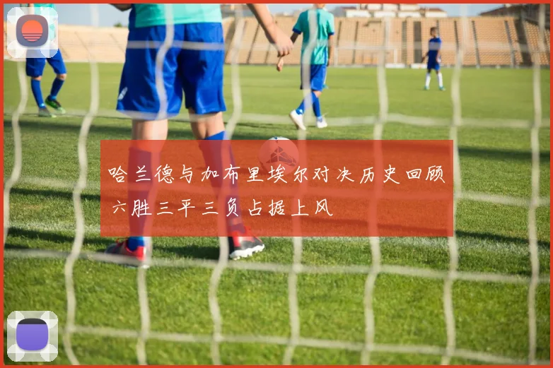 哈兰德与加布里埃尔对决历史回顾六胜三平三负占据上风