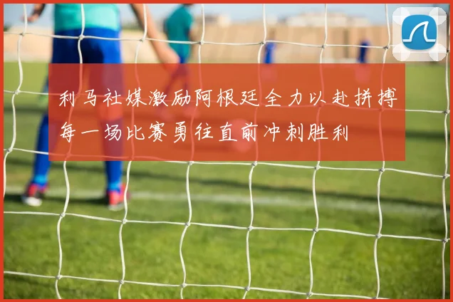 利马社媒激励阿根廷全力以赴拼搏每一场比赛勇往直前冲刺胜利