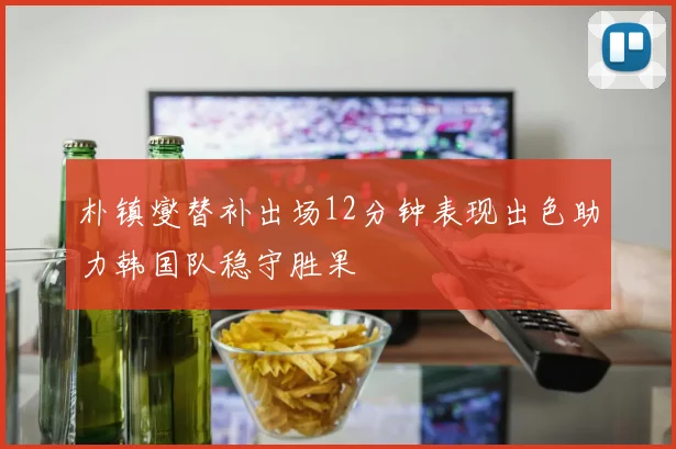 朴镇燮替补出场12分钟表现出色助力韩国队稳守胜果