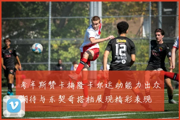 考辛斯赞卡梅隆卡尔运动能力出众期待与东契奇搭档展现精彩表现